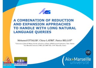 A COMBINATION OF REDUCTION
AND EXPANSION APPROACHES  
TO HANDLE WITH LONG NATURAL
LANGUAGE QUERIES
Available online at www.sciencedirect.com
Procedia Computer Science 00 (2018) 000–000
www.elsevier.com/locate/procedia
22nd International Conference on Knowledge-Based and
Intelligent Information & Engineering Systems
A Combination of Reduction and Expansion Approaches to to
Handle with Long Natural Language queries
Mohamed ETTALEBa
, Chiraz LATIRIb
, Patrice BELLOTb
aUniversity of Tunis El Manar, Faculty of Sciences of Tunis, LIPAH research Laboratory, Tunis ,Tunisia
bAix-Marseille Universit, CNRS, LIS UMR 7020, 13397, Marseille, France
Abstract
Most of the queries submitted to search engines are composed of keywords but it is not enough for users to express their needs.
Through verbose natural language queries, users can express complex or highly speciﬁc information needs. However, it is di cult
for search engine to deal with this type of queries. Moreover, the emergence of social medias allows users to get opinions, sug-
gestions or recommendations from other users about complex information needs. In order to increase the understanding of user
needs, tasks as the CLEF Social Book Search Suggestion Track have been proposed from 2011 to 2016. The aim is to investigate
techniques to support users in searching for books in catalogs of professional metadata and complementary social media. In this re-
spect, we introduce in the present paper a statical approach to deal with long verbose queries in Social Information Retrieval (SIR)
 