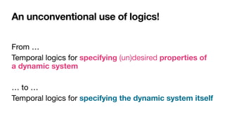 An unconventional use of logics!
From …

Temporal logics for specifying (un)desired properties of
a dynamic system

… to …

Temporal logics for specifying the dynamic system itself
 