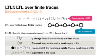 LTLf: LTL over finite traces
[DeGiacomoVardi,IJCAI2013]
LTL interpreted over
fi
nite traces
' ::= A | ¬' | '1 ^ '2 | ' | '1U'2
No successor!
Same syntax of LTL
In LTL, there is always a next moment… in LTLf, the contrary!
φ always holds from current to the last instant
The next step exists and at next step φ holds
(weak next) If the next step exists, then at next step φ holds
last instant in the trace
' | '1 ^ '2 | ' | '1U'2
⇤'
Last ⌘ ¬ true
' ⌘ ¬ ¬'
 