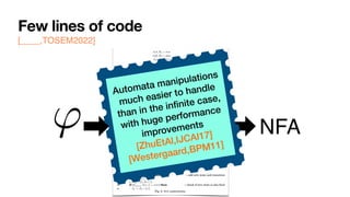 Few lines of code
[____,TOSEM2022] 0:8 G. De Giacomo et al.
(tt, ⇧) = true
(↵ , ⇧) = false
( , ⇧) = (h itt, ⇧) ( prop.)
('1 ^ '2, ⇧) = ('1, ⇧) ^ ('2, ⇧)
('1 _ '2, ⇧) = ('1, ⇧) _ ('2, ⇧)
(h i', ⇧) =
⇢
E (') if ⇧ |= ( prop.)
false if ⇧ 6|=
(h ?i', ⇧) = ( , ⇧) ^ (', ⇧)
(h⇢1 + ⇢2i', ⇧) = (h⇢1i', ⇧) _ (h⇢2i', ⇧)
(h⇢1; ⇢2i', ⇧) = (h⇢1ih⇢2i', ⇧)
(h⇢⇤
i', ⇧) = (', ⇧) _ (h⇢iF h⇢⇤i', ⇧)
([ ]', ⇧) =
⇢
E (') if ⇧ |= ( prop.)
true if ⇧ 6|=
([ ?]', ⇧) = (nnf (¬ ), ⇧) _ (', ⇧)
([⇢1 + ⇢2]', ⇧) = ([⇢1]', ⇧) ^ ([⇢2]', ⇧)
([⇢1; ⇢2]', ⇧) = ([⇢1][⇢2]', ⇧)
([⇢⇤
]', ⇧) = (', ⇧) ^ ([⇢]T [⇢⇤]', ⇧)
(F , ⇧) = false
(T , ⇧) = true
Fig. 1: Definition of , where E (') recursively replaces in ' all occurrences of atoms of
the form T and F by .
1: algorithm LDLf 2NFA
2: input LDLf formula '
3: output NFA A(') = (2P
, S, s0, %, Sf )
4: s0 {'} . set the initial state
5: Sf {;} . set final states
6: if ( (', ✏) = true) then . check if initial state is also final
7: Sf Sf [ {s0}
8: S {s0, ;}, % ;
9: while (S or % change) do
10: for (s 2 S) do
11: if (s0
|=
V
( 2s) ( , ⇧) then . add new state and transition
12: S S [ {s0
}
13: % % [ {(s, ⇧, s0
)}
14: if (
V
( 2s0) ( , ✏) = true) then . check if new state is also final
15: Sf Sf [ {s0
}
Fig. 2: NFA construction.
' NFA
Automata manipulations
much easier to handle
than in the in
fi
nite case,
with huge performance
improvements


[ZhuEtAl,
IJ
CAI17]
[Westergaard,BPM11]
 