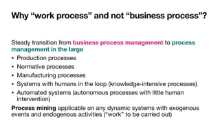 Why “work process” and not “business process”?
Steady transition from business process management to process
management in the large
• Production processes

• Normative processes

• Manufacturing processes

• Systems with humans in the loop (knowledge-intensive processes)

• Automated systems (autonomous processes with little human
intervention)

Process mining applicable on any dynamic systems with exogenous
events and endogenous activities (“work” to be carried out)
 