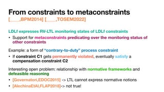 From constraints to metaconstraints
[____,BPM2014] [____,TOSEM2022]
LDLf expresses RV-LTL monitoring states of LDLf constraints
• Support for metaconstraints predicating over the monitoring status of
other constraints

Example: a form of “contrary-to-duty” process constraint
• If constraint C1 gets permanently violated, eventually satisfy a
compensation constraint C2

Interesting open problem: relationship with normative frameworks and
defeasible reasoning
• [Governatori,EDOC2015] -> LTL cannot express normative notions

• [AlechinaEtAl,FLAP2018]-> not true!
 