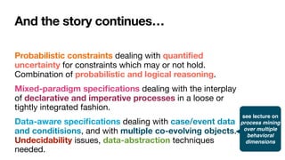 And the story continues…
Probabilistic constraints dealing with quanti
fi
ed
uncertainty for constraints which may or not hold.
Combination of probabilistic and logical reasoning.
Mixed-paradigm speci
fi
cations dealing with the interplay
of declarative and imperative processes in a loose or
tightly integrated fashion.
Data-aware speci
fi
cations dealing with case/event data
and conditisions, and with multiple co-evolving objects.
Undecidability issues, data-abstraction techniques
needed.
see lecture on
process mining
over multiple
behavioral
dimensions
 