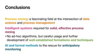 Conclusions
Process mining: a fascinating
fi
eld at the intersection of data
science and process management
Intelligent systems required for solid, e
ff
ective process
mining
•No ad-hoc algorithms, but careful usage and further
development of well-established formalisms and techniques
AI and formal methods to the rescue for anticipatory
monitoring
 
