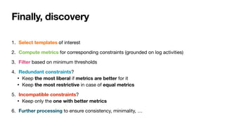 Finally, discovery
1. Select templates of interest

2. Compute metrics for corresponding constraints (grounded on log activities)

3. Filter based on minimum thresholds

4. Redundant constraints?

• Keep the most liberal if metrics are better for it

• Keep the most restrictive in case of equal metrics

5. Incompatible constraints?

• Keep only the one with better metrics

6. Further processing to ensure consistency, minimality, …
 