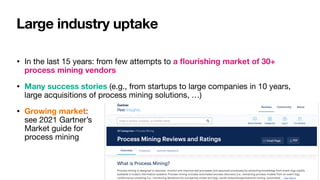 Large industry uptake
• In the last 15 years: from few attempts to a
fl
ourishing market of 30+
process mining vendors
• Many success stories (e.g., from startups to large companies in 10 years,
large acquisitions of process mining solutions, …)

• Growing market:  
see 2021 Gartner’s  
Market guide for 
process mining
 