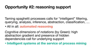 Opportunity #2: reasoning support
Taming spaghetti processes calls for “intelligent”
fi
ltering,
querying, analysis, inference, abstraction, classi
fi
cation, …

• All in all: automated reasoning

Cognitive dimensions of notations (by Green): high
abstraction gradient and presence of hidden
dependencies call for underlying support

• Intelligent systems at the service of process mining
 