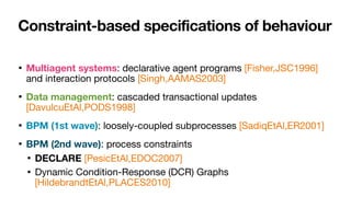 Constraint-based specifications of behaviour
• Multiagent systems: declarative agent programs [Fisher,JSC1996]
and interaction protocols [Singh,AAMAS2003]

• Data management: cascaded transactional updates
[DavulcuEtAl,PODS1998]

• BPM (1st wave): loosely-coupled subprocesses [SadiqEtAl,ER2001]

• BPM (2nd wave): process constraints 

• DECLARE [PesicEtAl,EDOC2007]

• Dynamic Condition-Response (DCR) Graphs
[HildebrandtEtAl,PLACES2010]
 