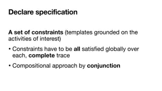 Declare specification
A set of constraints (templates grounded on the
activities of interest)

• Constraints have to be all satis
fi
ed globally over
each, complete trace

• Compositional approach by conjunction
 