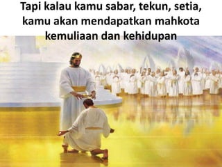 Tapi kalau kamu sabar, tekun, setia,
kamu akan mendapatkan mahkota
kemuliaan dan kehidupan
