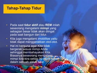 • Pada saat tidur aktif atau REM inilah
seseorang mengalami mimpi yang
sebagian besar tidak akan diingat
pada saat bangun dari tidur.
• Kita juga mengalami imobilitas yaitu
tidak dapat menggerakkan otot-otot.
• Hal ini berguna agar Kita tidak
bergerak sesuai mimpi Anda
sehingga membahayakan Kita.
Biasanya seseorang mengalami
mimpi kira-kira setiap 90 menit sekali
dalam sebuah siklus tidur.
Tahap-Tahap Tidur
 
