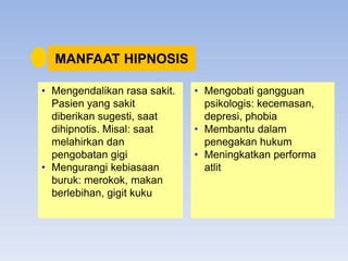 MANFAAT HIPNOSIS
• Mengendalikan rasa sakit.
Pasien yang sakit
diberikan sugesti, saat
dihipnotis. Misal: saat
melahirkan dan
pengobatan gigi
• Mengurangi kebiasaan
buruk: merokok, makan
berlebihan, gigit kuku
• Mengobati gangguan
psikologis: kecemasan,
depresi, phobia
• Membantu dalam
penegakan hukum
• Meningkatkan performa
atlit
 