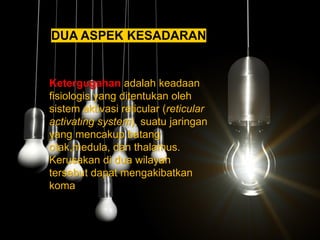 DUA ASPEK KESADARAN
2. Ketergugahan adalah keadaan
fisiologis yang ditentukan oleh
sistem aktivasi reticular (reticular
activating system), suatu jaringan
yang mencakup batang
otak,medula, dan thalamus.
Kerusakan di dua wilayah
tersebut dapat mengakibatkan
koma
 