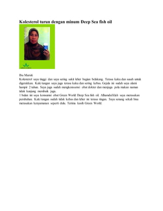Kolesterol turun dengan minum Deep Sea fish oil
Ibu Marsiti
Kolesterol saya tinggi dan saya sering sakit leher bagian belakang. Terasa kaku dan susah untuk
digerakkan. Kaki tangan saya juga terasa kaku dan sering kebas. Gejala ini sudah saya alami
hampir 2 tahun. Saya juga sudah mengkonsumsi obat dokter dan menjaga pola makan namun
tidak kunjung membaik juga.
1 bulan ini saya konsumsi obat Green World Deep Sea fish oil. Alhamdullilah saya merasakan
perubahan. Kaki tangan sudah tidak kebas dan leher ini terasa ringan. Saya senang sekali bisa
merasakan kenyamanan seperti dulu. Terima kasih Green World.
 