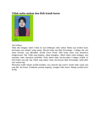 Tidak nafsu makan dan fisik lemah kurus
Ibu Nurbaya
Tidak tahu mengapa sudah 2 tahun ini saya kehilangan nafsu makan. Badan saya semakin kurus
dan kepala saya menjadi sering pusing. Bawaan lemas dan tidak bersemangat. 3 minggu lalu saat
arisan bersama, saya dikenalkan produk Green World. Oleh teman arisan saya disarankan
mengkonsumsi Zinc Tablet yang harganya cukup terjangkau. Alhasil dalam waktu seminggu saya
sepertinya mulai merasakan perubahan. Nafsu makan mulai ada dan dalam 2 minggu terakhir ini
berat badan saya naik 2kg. Tubuh yang tadinya lemas dan bawaan tidak bersemangat sudah tidak
saya rasakan lagi.
Merasakan sendiri khasiat produk kemudian saya mencoba lagi remove keratin untuk wajah saya
yang flek dan kusam. Pemakaian pertama langsung terangkat kulit kusam. Mantap produk Green
World.
 
