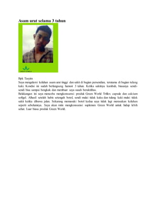 Asam urat selama 3 tahun
Bpk Tasyim
Saya mengalami keluhan asam urat tinggi dan sakit di bagian persendian, terutama di bagian tulang
kaki. Kondisi ini sudah berlangsung hamoir 3 tahun. Ketika sakitnya kambuh, biasanya sendi-
sendi bisa sampai bengkak dan membuat saya susah beraktifitas.
Belakangan ini saya mencoba mengkonsumsi produk Green World Triflex capsule dan calcium
softgel. Alhasil setelah habis setengah botol, sendi mulai tidak kaku dan tulang kaki mulai tidak
sakit ketika dibawa jalan. Sekarang memasuki botol kedua saya tidak lagi merasakan keluhan
seperti sebelumnya. Saya akan rutin mengkonsumsi suplemen Green World untuk hidup lebih
sehat. Luar biasa produk Green World.
 