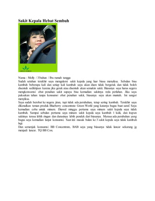 Sakit Kepala Hebat Sembuh
Nama : Melly / 35tahun / Ibu rumah tangga
Sudah setahun terakhir saya mengalami sakit kepala yang luar biasa menyiksa. Sebulan bisa
kambuh beberapa kali dan setiap kali kambuh saya akan diam tidak bergerak dan tidak boleh
disentuh sedikitpun karena jika gerak atau disentuh akan semakin sakit. Biasanya saya harus segera
mengkonsumsi obat penahan sakit supaya bisa kemudian sakitnya reda perlahan. Jika saya
paksakan tahan tanpa konsumsi obat penahan sakit, biasanya saya akan muntah. Ini sangat
menyiksa.
Saya sudah berobat ke negera jiran, tapi tidak ada perubahan, tetap sering kambuh. Terakhir saya
dikenalkan teman produk Blueberry concentrate Green World yang katanya bagus buat saraf. Saya
kemudian coba untuk minum. Diawal minggu pertama saya minum sakit kepala saya tidak
kambuh. Sampai sebulan pertama saya minum sakit kepala saya kambuh 1 kalii, dan itupun
sakitnya terasa lebih ringan dan durasinya lebih pendek dari biasanya. Merasa ada perubahan yang
bagus saya kemudian lanjut konsumsi. Saat inii masuk bulan ke 3 sakit kepala saya tidak kambuh
lagi.
Dan semenjak konsumsi BB Concentrate, BAB saya yang biasanya tidak lancar sekarang jg
menjadi lancar. TQ BB Con.
 