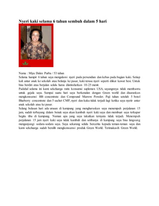 Nyeri kaki selama 6 tahun sembuh dalam 5 hari
Nama : Miya Dalen Purba / 53 tahun
Selama hampir 6 tahun saya mengalami nyeri pada persendian dan kebas pada bagian kaki. Setiap
kali antar anak ke sekolah atau belanja ke pasar, kaki terasa nyeri seperti diikat kawat besi. Untuk
bisa berdiri atau berjalan selalu harus diistirahatkan 10-25 menit.
Padahal selama ini kami sekeluarga rutin konsumsi suplemen USA, sayangnnya tidak membantu
untuk gejala saya. Sampai suatu hari saya berkenalan dengan Green world dan disarankan
mengkonsumsi BB concentrate dan Compound Marrow Powder. Puji tuhan setelah 5 botol
Blueberry concentrate dan 5 sachet CMP, nyeri dan kaku tidak terjadi lagi ketika saya nyetir antar
anak sekolah atau ke pasar.
Selang belasan hari ada urusan di kampung yang mengharuskan saya menempuh perjalanan 15
jam, sudah terbayang dalam benak saya akan kambuh nyeri kaki saya dan membuat saya terkapar
begitu tiba di kampung. Namun apa yang saya takutkan ternyata tidak terjadi. Menempuh
perjalanan 15 jam nyeri kaki saya tidak kambuh dan setibanya di kampung saya bisa langsung
mengunjungi sodara-sodara saya. Saya sekarang selalu bercerita kepada teman-teman saya dan
kami sekeluarga sudah beralih mengkonsumsi produk Green World. Terimakasih Green World.
 