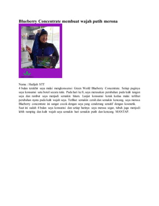 Blueberry Concentrate membuat wajah putih merona
Nama : Hadijah STT
4 bulan terakhir saya mulai mengkonsumsi Green World Blueberry Concentrate. Setiap paginya
saya konsumsi satu botol secara rutin. Pada hari ke 8, saya merasakan perubahan pada kulit tangan
saya dan rambut saya menjadi semakin hitam. Lanjut konsumsi kotak kedua mulai terlihat
perubahan nyata pada kulit wajah saya. Terlihat semakin cerah dan semakin kencang, saya merasa
Blueberry concentrate ini sangat cocok dengan saya yang cenderung sensitif dengan kosmetik.
Saat ini sudah 4 bulan saya konsumsi dan setiap harinya saya merasa segar, tubuh juga menjadi
lebih ramping dan kulit wajah saya semakin hari semakin putih dan kencang. MANTAP.
 