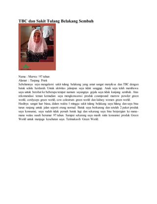 TBC dan Sakit Tulang Belakang Sembuh
Nama : Marwa / 97 tahun
Alamat : Tanjung Priok
Sebelumnya saya mengalami sakit tulang belakang yang amat sangat menyiksa dan TBC dengan
batuk selalu berdarah. Untuk aktivitas jalanpun saya tidak sanggup. Anak saya telah membawa
saya untuk berobat ke beberapa tempat namum sayangnya gejala saya tidak kunjung sembuh. Atas
rekomendasi teman kemudian saya mengkonsumsi produk coumpound marrow powder green
world, cordyceps green world, cow colostrum green world dan kidney women green world.
Hasilnya sangat luar biasa, dalam waktu 1 minggu sakit tulang belakang saya hilang dan saya bisa
turun ranjang untuk jalan seperti orang normal. Batuk saya berkurang dan setelah 2 paket produk
saya konsumsi, saya sudah tidak pernah batuk lagi dan sekarang saya bisa berpergian ke mana-
mana walau susah berumur 97 tahun. Sampai sekarang saya masih rutin konsumsi produk Green
World untuk menjaga kesehatan saya. Terimakasih Green World.
 