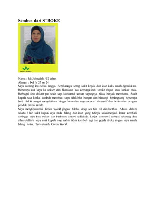 Sembuh dari STROKE
Nama : Ida Jubaedah / 52 tahun
Alamat : Deli lr 27 no 24
Saya seorang ibu rumah tangga. Sebelumnya sering sakit kepala dan lidah kaku susah digerakkan.
Beberapa kali saya ke dokter dan dikatakan ada kemungkinan stroke ringan atau kanker otak.
Berbagai obat dokter pun telah saya konsumsi namun sayangnya tidak banyak membantu. Sakit
kepala saya ketika kambuh membuat saya tidak bisa bangun dan biasanya berlangsung beberapa
hari. Hal ini sangat menyakitkan hingga kemudian saya mencari alternatif dan berkenalan dengan
produk Green World.
Saya mengkonsumsi Green World gingko biloba, deep sea fish oil dan lecithin. Alhasil dalam
waktu 3 hari sakit kepala saya mulai hilang dan lidah yang tadinya kaku menjadi lentur kembali
sehingga saya bisa makan dan berbicara seperti sediakala. Lanjut konsumsi sampai sekarang dan
alhamdullilah saya sakit kepala saya sudah tidak kambuh lagi dan gejala stroke ringan saya susah
hilang tuntas. Terimakasih Green World.
 