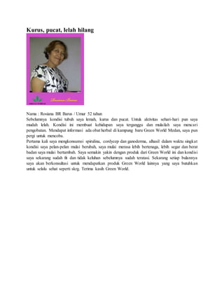 Kurus, pucat, lelah hilang
Nama : Rosiana BR Barus / Umur 52 tahun
Sebelumnya kondisi tubuh saya lemah, kurus dan pucat. Untuk aktivitas sehari-hari pun saya
mudah lelah. Kondisi ini membuat kehidupan saya terganggu dan mulailah saya mencari
pengobatan. Mendapat informasi ada obat herbal di kampung baru Green World Medan, saya pun
pergi untuk mencoba.
Pertama kali saya mengkonsumsi spirulina, cordycep dan ganoderma, alhasil dalam waktu singkat
kondisi saya pelan-pelan mulai berubah, saya mulai merasa lebih bertenaga, lebih segar dan berat
badan saya mulai bertambah. Saya semakin yakin dengan produk dari Green World ini dan kondisi
saya sekarang sudah fit dan tidak keluhan sebelumnya sudah teratasi. Sekarang setiap bulannya
saya akan berkonsultasi untuk mendapatkan produk Green World lainnya yang saya butuhkan
untuk selalu sehat seperti skrg. Terima kasih Green World.
 