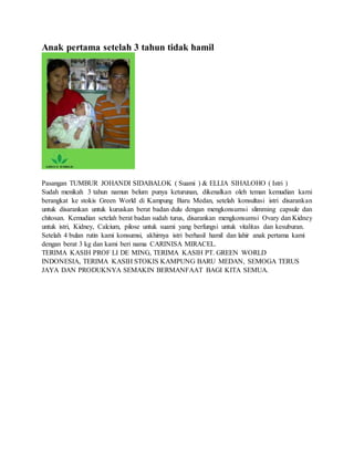 Anak pertama setelah 3 tahun tidak hamil
Pasangan TUMBUR JOHANDI SIDABALOK ( Suami ) & ELLIA SIHALOHO ( Istri )
Sudah menikah 3 tahun namun belum punya keturunan, dikenalkan oleh teman kemudian kami
berangkat ke stokis Green World di Kampung Baru Medan, setelah konsultasi istri disarankan
untuk disarankan untuk kuruskan berat badan dulu dengan mengkonsumsi slimming capsule dan
chitosan. Kemudian setelah berat badan sudah turus, disarankan mengkonsumsi Ovary dan Kidney
untuk istri, Kidney, Calcium, pilose untuk suami yang berfungsi untuk vitalitas dan kesuburan.
Setelah 4 bulan rutin kami konsumsi, akhirnya istri berhasil hamil dan lahir anak pertama kami
dengan berat 3 kg dan kami beri nama CARINISA MIRACEL.
TERIMA KASIH PROF LI DE MING, TERIMA KASIH PT. GREEN WORLD
INDONESIA, TERIMA KASIH STOKIS KAMPUNG BARU MEDAN, SEMOGA TERUS
JAYA DAN PRODUKNYA SEMAKIN BERMANFAAT BAGI KITA SEMUA.
 