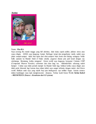 Asma
Nama : Eka RA
Saya seorang ibu rumah tangga yang full aktivitas, dulu kalau capek sedikit, pikiran stress atau
cuaca dingin, ASMA saya langsung kumat. Berbagai terapi dan pengobatan medis sudah saya
jalani sampai-sampai tidak bisa lepas dari obat semprot buat Asma dan Saking seringnya bolak
balik opname ke Rumah Sakit (3 bulan sekali), pegawai disana pun jadi kenal dengan say
sekeluarga. Beruntung ketika mengenal Green world saya langsung konsumsi Calcium CMP
(Compound Marrow Powder), colostrum dan clear lung tea. Alhamdulillah sekarang sudah
hamper 1 tahun saya tidak pernah mampir ke Rumah Sakit lagi, bahkan ketika cuaca dingin pun
tidak perlu khawatir lagi karena daya tahan tubuh saya sangat terbantu dengan nutrisi dari Green
world. Bahkan anak saya yang masih bayi pun intelegensia nya terlihat bagus karena semasa
dalam kandungan saya rajin mengkonsumsi deepsea. Terima kasih Green World. Kelua Kalsel
– 082156783131 (Source : Kesaksian dari G1 system)
 