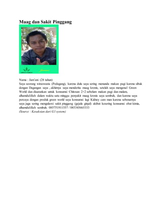 Maag dan Sakit Pinggang
Nama : Jam’ani (28 tahun)
Saya seorang wiraswasta (Pedagang), karena dulu saya sering menunda makan pagi karena sibuk
dengan Dagangan saya , akhirnya saya menderita maag kronis, setelah saya mengenal Green
World dan disarankan untuk konsumsi Chitosan 2×2 sebelum makan pagi dan malam,
alhamdulillah dalam waktu satu minggu penyakit maag kronis saya sembuh, dan karena saya
percaya dengan produk green world saya konsumsi lagi Kidney care man karena sebenarnya
saya juga sering mengalami sakit pinggang (gejala ginjal) akibat kesering konsumsi obat kimia,
alhamdulillah sembuh. 085751911557 / 085345665333
(Source : Kesaksian dari G1 system)
 