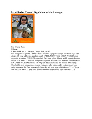 Berat Badan Turun 1 Kg dalam waktu 1 minggu
Bpk. Dharma Putra
29 Tahun
Jl. Raya Celuk No 58 , Sukawati Gianyar Bali , 80582
Saya menggunakan produk GREEN WORLD karena saya peduli dengan kesehatan saya, salah
satu produk yang selalu saya gunakan adalah CALSIUM SOFTGEL GREEN WORLD untuk
memenuhi kebutuhan CALSIUM sehari-hari. Tapi yang paling dahsyat adalah produk slimming
dari GREEN WORLD. Sebelum menggunakan produk SLIMMING CAPSULE dan PRO SLIM
TEA GREEN WORLD berat saya 78-80kg naik turun disana saja dan malahan lebih sering
80kg. Setelah saya menggunakan selama 1 minggu, nafsu makan mulai berkurang dan berat
badan saya turun 1kg. Saat saya menulis kesaksian ini, berat saya sudah diangka 75 kg. Terima
kasih GREEN WORLD, yang tidak percaya silahkan menghubungi saya (08179424237)
 