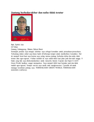 Jantung berbedar-debar dan nafas tidak teratur
Bpk. Sjafrul Aziz
64 Tahun
Gunung Galunggung, Bintara Bekasi Barat
Semenjak pensiun saya mengisi aktivitas saya sebagai konsultan untuk perusahaan-perusahaan.
Terkadang dalam sehari saya harus hadir di beberapa tempat untuk memberikan konsultasi. Hal
ini menjadi berat buat saya karena saya sering merasa jantung berbedar-debar dan nafas tidak
teratur alias ngos-ngosan. 4 tahun terakhir ini saya sudah tidak kuat jalan jauh dan naik tangga. 8
bulan yang lalu saya direkomendasikan untuk mencoba Jianxin Capsule dan Super Co Q10
Green World, hasilnya sangat memuaskan. Saya menjadi lebih kuat berjalan jauh dan tidak
mudah ngos-ngosan. Sampai saat ini saya masih rutin mengkonsumsi 2 produk tsb untuk
menjaga kesehatan jantung saya. TERIMAKASIH GREEN WORLD, TERIMAKASIH
JIANXIN CAPSULE.
 