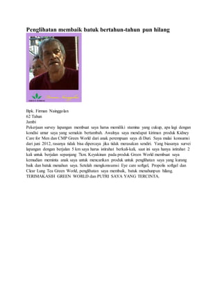Penglihatan membaik batuk bertahun-tahun pun hilang
Bpk. Firman Nainggolan
62 Tahun
Jambi
Pekerjaan survey lapangan membuat saya harus memiliki stamina yang cukup, apa lagi dengan
kondisi umur saya yang semakin bertambah. Awalnya saya mendapat kiriman produk Kidney
Care for Men dan CMP Green World dari anak perempuan saya di Duri. Saya mulai konsumsi
dari juni 2012, rasanya tidak bisa dipercaya jika tidak merasakan sendiri. Yang biasanya survei
lapangan dengan berjalan 5 km saya harus istirahat berkali-kali, saat ini saya hanya istirahat 2
kali untuk berjalan sepanjang 7km. Keyakinan pada produk Green World membuat saya
kemudian meminta anak saya untuk mencarikan produk untuk penglihatan saya yang kurang
baik dan batuk menahun saya. Setelah mengkonsumsi Eye care softgel, Propolis softgel dan
Clear Lung Tea Green World, penglihatan saya membaik, batuk menahunpun hilang.
TERIMAKASIH GREEN WORLD dan PUTRI SAYA YANG TERCINTA.
 