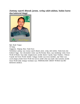 Jantung seperti ditusuk jarum, sering sakit-sakitan, badan kurus
dan koleterol tinggi
Bpk. Ramli Tarigan
56 Tahun
Linggajulu, Simpang Baru, Tanah Karo
Sebelumnya jantung saya rasanya seperti ditusuk jarum, sering sakit-sakitan, badan kurus dan
koleterol tinggi. Atas rekomendasi teman saya Ibu Rosiana Barus, saya mendatangi stokis Green
World di Medan. Saya mulai mengkonsumsi produk Jianxin Capsule, Super Nutrition, Chitosan
Capsule dari Green World. Setelah 3 minggu kondisi saya terasa membaik, puji Tuhan saya
cocok dengan produk Green World dan saat ini setelah sehat saya masih rutin konsumsi produk
Green World untuk menjaga kesehatan saya. TERIMAKASIH GREEN WORLD dan IBU
ROSIANA BARUS.
 