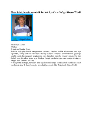 Mata lelah, berair membaik berkat Eye Care Softgel Green World
Bpk Islisyah Asman
52 tahun
Jl Ardio gg Nangka, Bogor
Rutinitas kerja yang banyak menggunakan komputer, 10 tahun terakhir ini membuat mata saya
cepat lelah, sering sakit dan berair ketika bekerja di depan komputer. Karena khawatir gejalanya
semakin parah dan mengarah ke glaukoma, saya kemudian mencoba produk bernama Eye Care
Softgel yang dikenalkan teman saya. Hasilnya, banyak perubahan yang saya rasakan di minggu-
minggu awal konsumsi eye care.
Merasa produk ini bagus, kemudian rutin saya konsumsi sampai saat ini dan utk saat ini saya sudah
bisa bekerja lama di depan komputer tanpa keluhan seperti dulu. Terimakasih Green World.
 