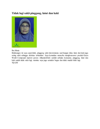 Tidak lagi sakit pinggang, lutut dan kaki
Ibu Maria
Belakangan ini saya cepat lelah, pinggang sakit dan terutama saat bangun tidur, lutut dan kaki juga
sering sakit sehingga aktivitas terhambat. Saya kemudian mencoba mengkonsumsi produk Green
World Compound marrow power. Alhamdullilah setelah sebulan konsumsi, pinggang, lutut dan
kaki sudah tidak sakit lagi, stamina saya juga semakin bagus dan tidak mudah lelah lagi.
TQ GW
 