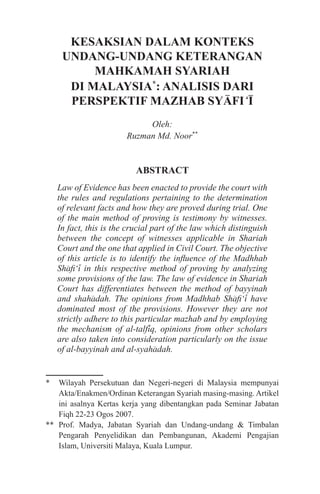 Kesaksian Dalam Konteks
Undang-undang Keterangan
Mahkamah Syariah
Di Malaysia*
: Analisis dari
Perspektif Mazhab Syafi‘i
Oleh:
Ruzman Md. Noor**
Abstract
Law of Evidence has been enacted to provide the court with
the rules and regulations pertaining to the determination
of relevant facts and how they are proved during trial. One
of the main method of proving is testimony by witnesses.
In fact, this is the crucial part of the law which distinguish
between the concept of witnesses applicable in Shariah
Court and the one that applied in Civil Court. The objective
of this article is to identify the influence of the Madhhab
Shafi‘i in this respective method of proving by analyzing
some provisions of the law. The law of evidence in Shariah
Court has differentiates between the method of bayyinah
and shahadah. The opinions from Madhhab Shafi‘i have
dominated most of the provisions. However they are not
strictly adhere to this particular mazhab and by employing
the mechanism of al-talfiq, opinions from other scholars
are also taken into consideration particularly on the issue
of al-bayyinah and al-syahadah.
*	 Wilayah Persekutuan dan Negeri-negeri di Malaysia mempunyai
Akta/Enakmen/Ordinan Keterangan Syariah masing-masing. Artikel
ini asalnya Kertas kerja yang dibentangkan pada Seminar Jabatan
Fiqh 22-23 Ogos 2007.
**	 Prof. Madya, Jabatan Syariah dan Undang-undang & Timbalan
Pengarah Penyelidikan dan Pembangunan, Akademi Pengajian
Islam, Universiti Malaya, Kuala Lumpur.
 