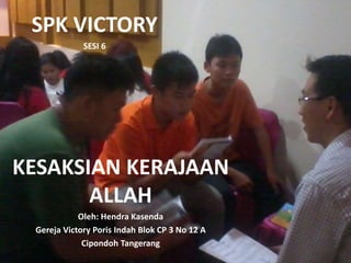 SPK VICTORY 
SESI 6 
KESAKSIAN KERAJAAN 
ALLAH 
Oleh: Hendra Kasenda 
Gereja Victory Poris Indah Blok CP 3 No 12 A 
Cipondoh Tangerang 
 