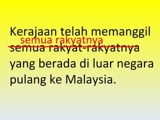 Kerajaan telah memanggil semua rakyat-rakyatnya yang berada di luar negara pulang ke Malaysia. semua rakyatnya 