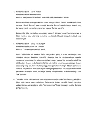 4. Peribahasa Salah : Merah Padam
   Peribahasa Betul : Merah Padma
   Maksud: Mengambarkan air muka seseorang yang merah ketika marah.


   Peribahasa ini sebenarnya bukannya ditulis sebagai “Merah Padam”,sebaliknya ia ditulis
   sebagai “Merah Padma” yang merujuk kepada “Padma”,sejenis bunga teratai yang
   berwarna merah kemerahan (nama lain kepada “Teratai Merah”).


   Lagipun,jika kita mengaitkan perkataan “padam” dengan “merah”,sememangnya ia
   tidak memberi satu kata yang bermakna pun kepada kita.Jadi apa pula maksud yang
   sebenarnya?


5. Peribahasa Salah : Saling Tak Tumpah
   Peribahasa Betul : Salin Tak Tumpah
   Maksud: Dua orang yang serupa benar.


   Untuk peribahasa ini, sekadar ingin mengatakan yang ia tidak mempunyai kena
   mengena dengan kesilapan mentafsir daripada jawi ke rumi,sebaliknya sekadar
   mengambil kesempatan ini untuk memberi peringatan kepada kita semua.Kerapkali kita
   dihidangkan dengan peribahasa ini jika kita ada melihat seseorang yang serupa dengan
   seseorang yang lain.Tapi betulkah penggunaan perkataan “saling” didalam peribahasa
   ini?Buat pengetahuan anda semua,perkataan yang sebetulnya untuk digunakan didalam
   peribahasa ini adalah “Salin”,bukannya “Saling”.Jadi peribahasa ini akan berbunyi “Salin
   Tak Tumpah”.

6. "Menjolok mata" sakitnya mata.. memang macam releven. pakai seksi sehingga terjolok-
   jolok mata orang yang melihatnya. Sebenarnya bukan menjolok tetapi mencolok.
   Jadiperibahasa yang sebenar ialah "Mencolok mata" tetapi kesilapan berlaku dari segi
   pengunaannya.
 