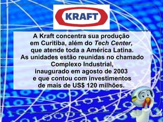 A Kraft concentra sua produção  em Curitiba, além do  Tech Center ,  que atende toda a América Latina. As unidades estão reunidas no chamado   Complexo Industrial, inaugurado em agosto de 2003  e que contou com investimentos de mais de US$ 120 milhões.  