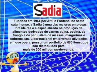 Fundada em 1944 por Attilio Fontana, no oeste catarinense, a Sadia é uma das maiores empresas brasileiras e é especializada na produção de alimentos derivados de carnes suína, bovina, de frango e de peru, além de massas, margarinas e sobremesas. Líder nacional em diversas atividades em que opera, possui um portfólio de 680 itens, que são distribuídos para  mais de 300 mil pontos-de-venda.  