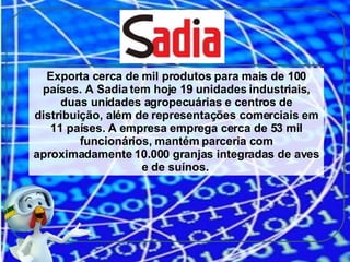 Exporta cerca de mil produtos para mais de 100 países. A Sadia tem hoje 19 unidades industriais, duas unidades agropecuárias e centros de distribuição, além de representações comerciais em 11 países. A empresa emprega cerca de 53 mil funcionários, mantém parceria com aproximadamente 10.000 granjas integradas de aves e de suínos.  
