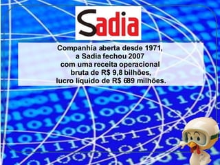 Companhia aberta desde 1971,  a Sadia fechou 2007  com uma receita operacional  bruta de R$ 9,8 bilhões, lucro líquido de R$ 689 milhões. 