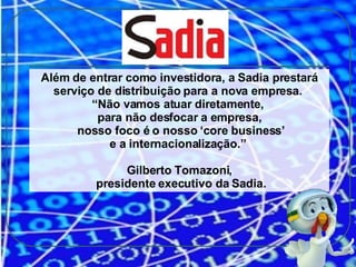 Além de entrar como investidora, a Sadia prestará serviço de distribuição para a nova empresa.  “ Não vamos atuar diretamente,  para não desfocar a empresa, nosso foco é o nosso ‘core business’ e a internacionalização.”  Gilberto Tomazoni, presidente executivo da Sadia. 