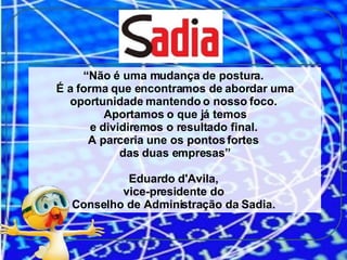 “ Não é uma mudança de postura.  É a forma que encontramos de abordar uma oportunidade mantendo o nosso foco.  Aportamos o que já temos e dividiremos o resultado final.  A parceria une os pontos fortes  das duas empresas” Eduardo d'Avila,  vice-presidente do  Conselho de Administração da Sadia.  