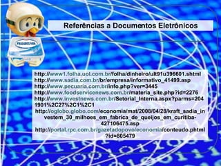 Referências a Documentos Eletrônicos http:// www1.folha.uol.com.br /folha/dinheiro/ult91u396601.shtml http:// www.sadia.com.br /br/empresa/informativo_41499.asp http:// www.pecuaria.com.br /info.php?ver=3445 http:// www.foodservicenews.com.br /materia_site.php?id=2276 http:// www.investnews.com.br /Setorial_Interna.aspx?parms=2041901%2C27%2C1%2C1 http:// oglobo.globo.com /economia/mat/2008/04/28/kraft_sadia_investem_30_milhoes_em_fabrica_de_queijos_em_curitiba-427106475.asp http:// portal.rpc.com.br/gazetadopovo/economia /conteudo.phtml?id=805479 