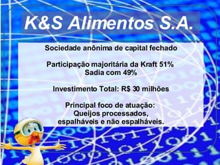 K&S Alimentos S.A.  Sociedade anônima de capital fechado Participação majoritária da Kraft 51%  Sadia com 49% Investimento Total: R$ 30 milhões Principal foco de atuação:  Queijos processados, espalháveis e não espalháveis. 