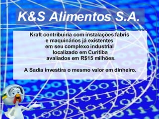 Kraft contribuiria com instalações fabris  e maquinários já existentes  em seu complexo industrial  localizado em Curitiba avaliados em R$15 milhões. A Sadia investira o mesmo valor em dinheiro. K&S Alimentos S.A.  