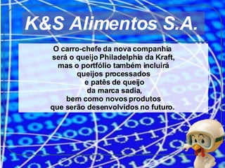 O carro-chefe da nova companhia  será o queijo Philadelphia da Kraft, mas o portfólio também incluirá  queijos processados e patês de queijo da marca sadia, bem como novos produtos  que serão desenvolvidos no futuro.  K&S Alimentos S.A.  