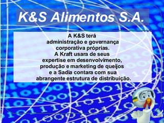 A K&S terá  administração e governança corporativa próprias.  A Kraft usara de seus  expertise em desenvolvimento,  produção e marketing de queijos  e a Sadia contara com sua abrangente estrutura de distribuição. K&S Alimentos S.A.  
